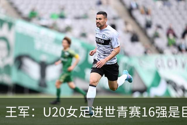 王军：U20女足进世青赛16强是巨大进步，若备战周期更长会更好